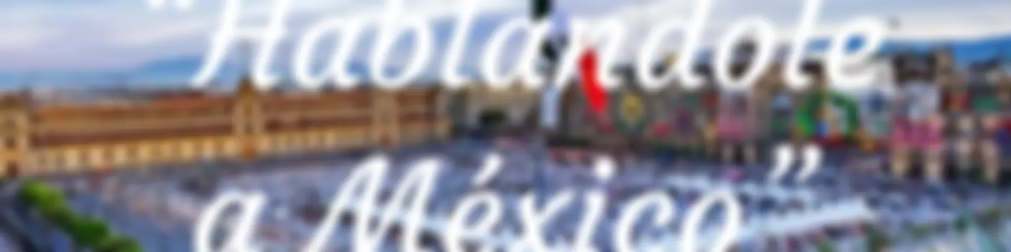 “Hablandole a México”