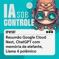 137: Resumão Google Cloud Next, ChatGPT com memória de elefante, Llama 4 polêmico