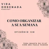 Vida Ordenada #128 Como organizar a sua semana