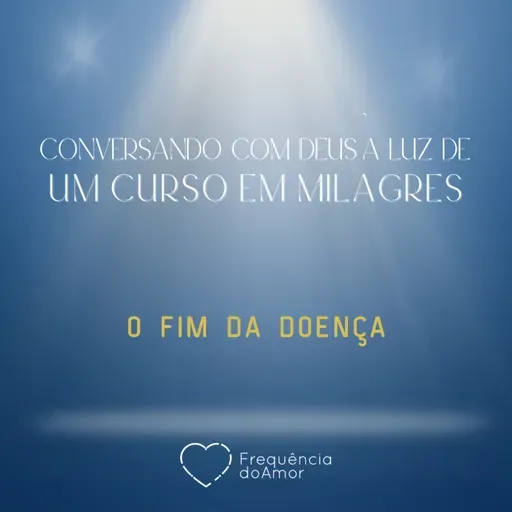 O FIM DA DOENÇA - Conversando com Deus à Luz de Um Curso em Milagres | UCEM | Na Frequência do Amor