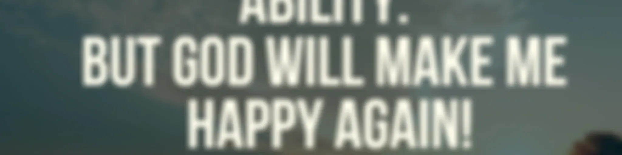 SOMETHING BEYOND HUMAN ABILITY BUT GOD WILL MAKE ME HAPPY AGAIN.