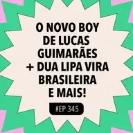 #345 O novo boy de Lucas Guimarães + Dua Lipa vira brasileira e mais!
