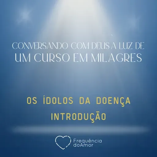 OS ÍDOLOS DA DOENÇA - INTRODUÇÃO - Conversando com Deus à Luz de Um Curso em Milagres | UCEM | Na Frequência do Amor