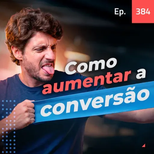 Ep. 384 - Como aumentar brutalmente sua taxa de conversão