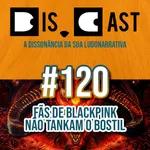 dis.cast #120 - Fãs de BLACKPINK não tankam o bostil