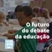 12.11 Qual o futuro do debate da educação?